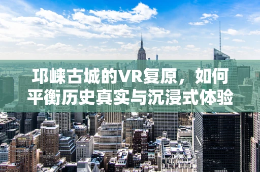 邛崃古城的VR复原，如何平衡历史真实与沉浸式体验？