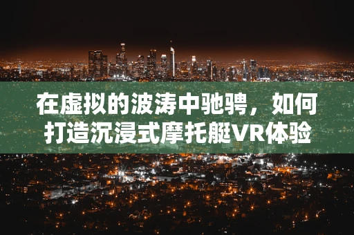 在虚拟的波涛中驰骋，如何打造沉浸式摩托艇VR体验？
