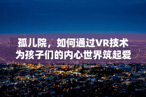 孤儿院，如何通过VR技术为孩子们的内心世界筑起爱的桥梁？