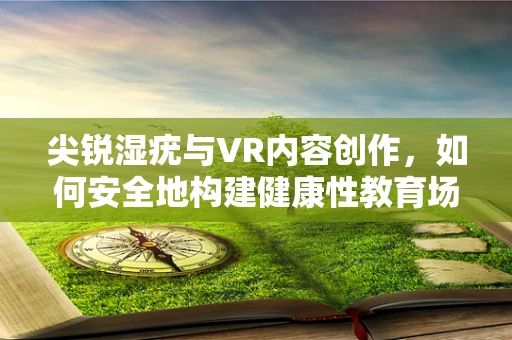 尖锐湿疣与VR内容创作，如何安全地构建健康性教育场景？