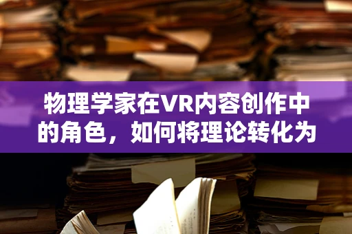 物理学家在VR内容创作中的角色，如何将理论转化为虚拟现实？