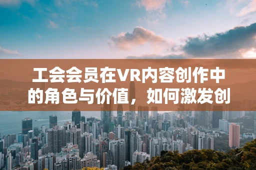 工会会员在VR内容创作中的角色与价值，如何激发创意的集体力量？