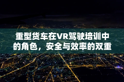 重型货车在VR驾驶培训中的角色，安全与效率的双重保障？