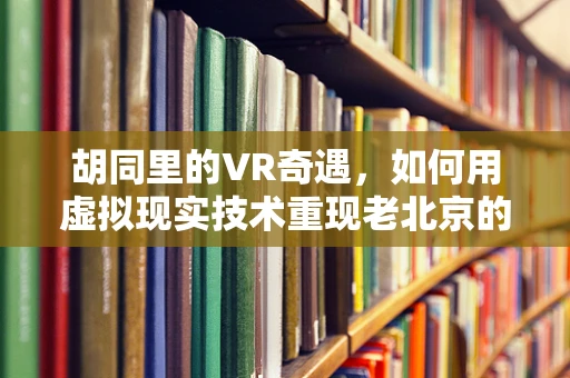 胡同里的VR奇遇，如何用虚拟现实技术重现老北京的烟火气？