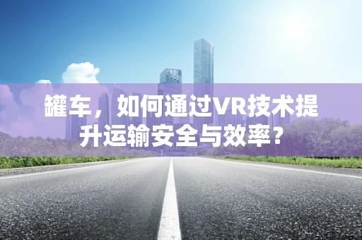 罐车，如何通过VR技术提升运输安全与效率？