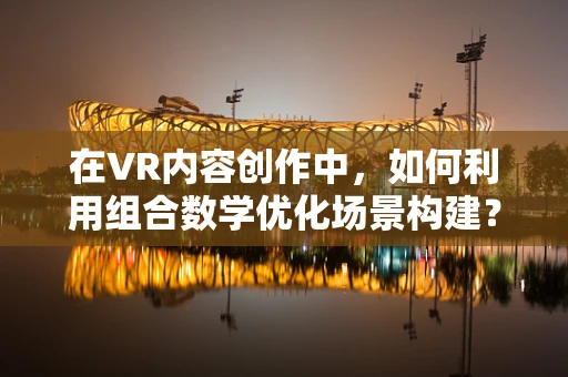 在VR内容创作中，如何利用组合数学优化场景构建？