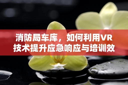 消防局车库，如何利用VR技术提升应急响应与培训效率？