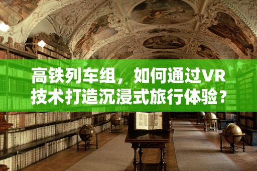 高铁列车组，如何通过VR技术打造沉浸式旅行体验？