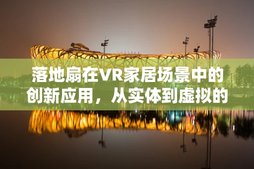 落地扇在VR家居场景中的创新应用，从实体到虚拟的凉爽‘扇’动