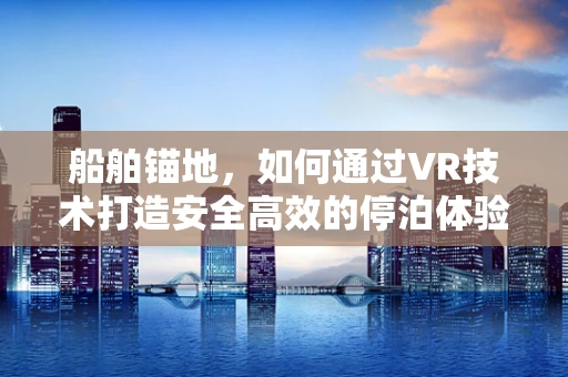船舶锚地，如何通过VR技术打造安全高效的停泊体验？