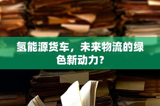氢能源货车，未来物流的绿色新动力？