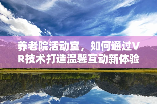 养老院活动室，如何通过VR技术打造温馨互动新体验？