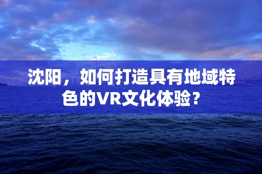 沈阳，如何打造具有地域特色的VR文化体验？