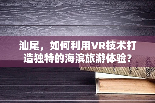 汕尾，如何利用VR技术打造独特的海滨旅游体验？