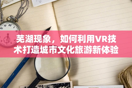 芜湖现象，如何利用VR技术打造城市文化旅游新体验？