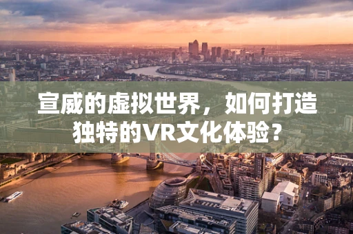 宣威的虚拟世界，如何打造独特的VR文化体验？