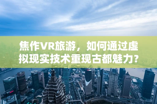 焦作VR旅游，如何通过虚拟现实技术重现古都魅力？