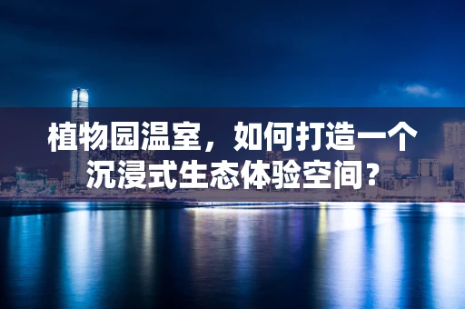 植物园温室，如何打造一个沉浸式生态体验空间？