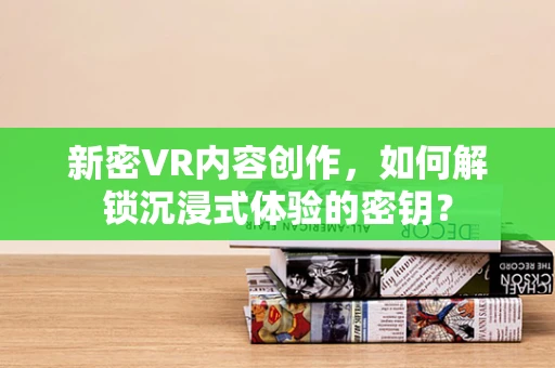 新密VR内容创作，如何解锁沉浸式体验的密钥？