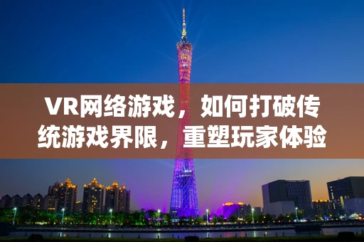 VR网络游戏，如何打破传统游戏界限，重塑玩家体验？