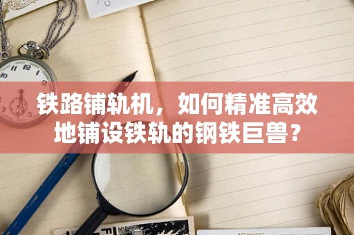 铁路铺轨机，如何精准高效地铺设铁轨的钢铁巨兽？