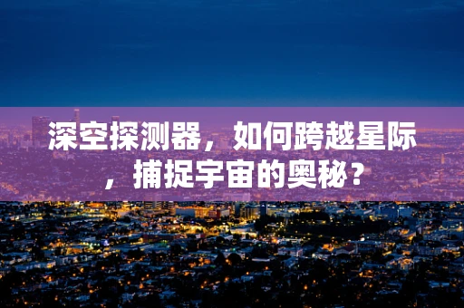 深空探测器，如何跨越星际，捕捉宇宙的奥秘？