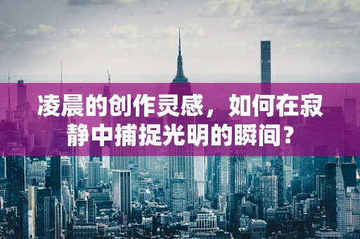 凌晨的创作灵感，如何在寂静中捕捉光明的瞬间？
