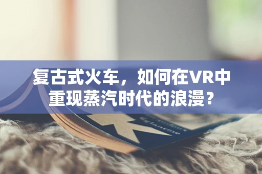 复古式火车，如何在VR中重现蒸汽时代的浪漫？