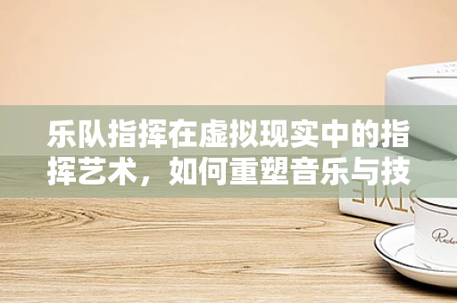 乐队指挥在虚拟现实中的指挥艺术，如何重塑音乐与技术的交响？
