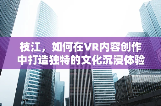 枝江，如何在VR内容创作中打造独特的文化沉浸体验？