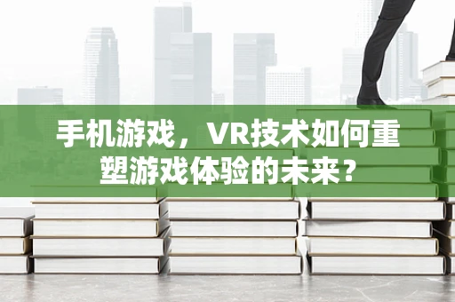 手机游戏，VR技术如何重塑游戏体验的未来？