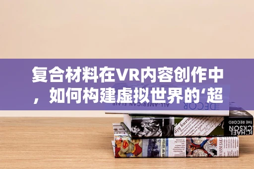复合材料在VR内容创作中，如何构建虚拟世界的‘超级材料’？