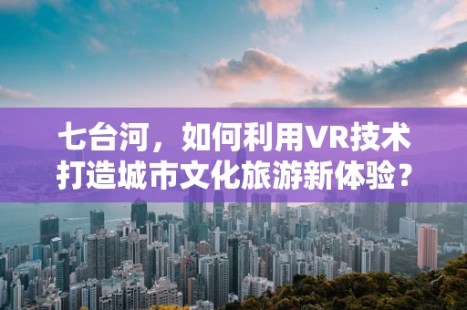 七台河，如何利用VR技术打造城市文化旅游新体验？