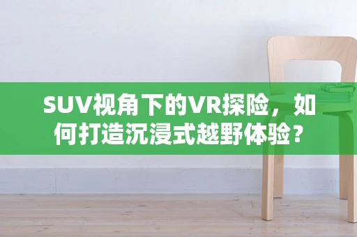 SUV视角下的VR探险，如何打造沉浸式越野体验？