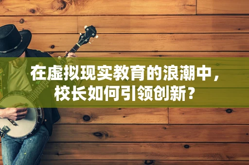 在虚拟现实教育的浪潮中，校长如何引领创新？