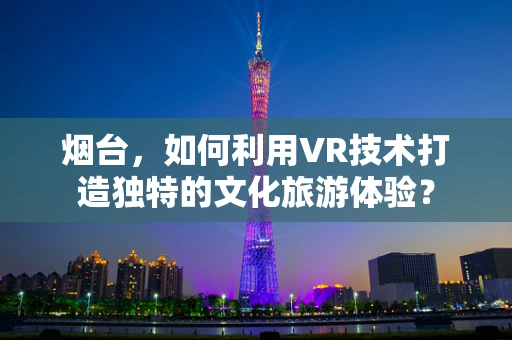 烟台，如何利用VR技术打造独特的文化旅游体验？