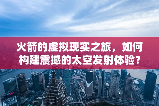 火箭的虚拟现实之旅，如何构建震撼的太空发射体验？