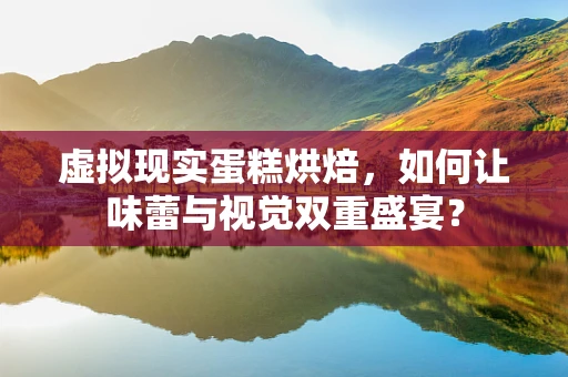 虚拟现实蛋糕烘焙，如何让味蕾与视觉双重盛宴？