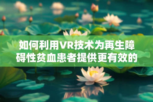 如何利用VR技术为再生障碍性贫血患者提供更有效的治疗体验？