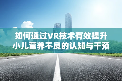 如何通过VR技术有效提升小儿营养不良的认知与干预？