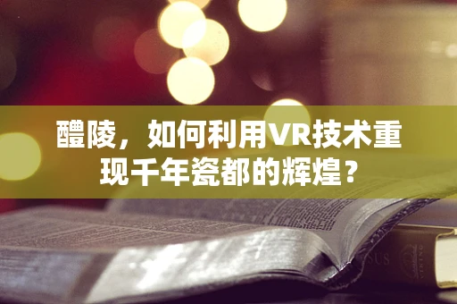醴陵，如何利用VR技术重现千年瓷都的辉煌？