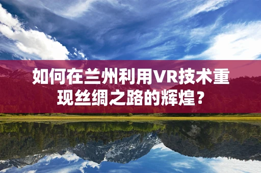 如何在兰州利用VR技术重现丝绸之路的辉煌？