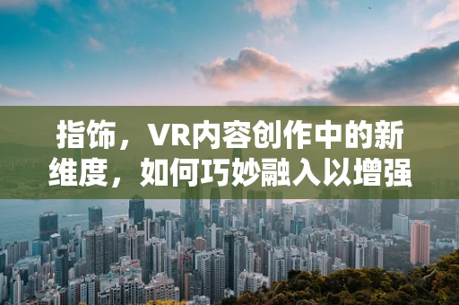 指饰，VR内容创作中的新维度，如何巧妙融入以增强沉浸感？
