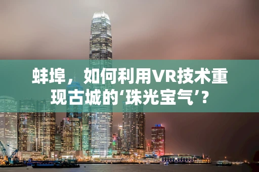蚌埠，如何利用VR技术重现古城的‘珠光宝气’？
