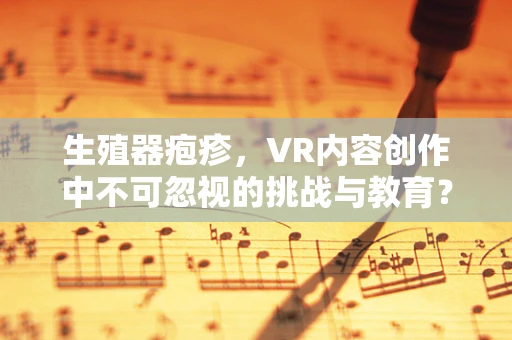 生殖器疱疹，VR内容创作中不可忽视的挑战与教育？