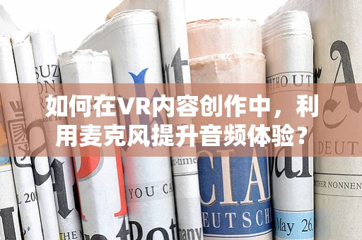 如何在VR内容创作中，利用麦克风提升音频体验？