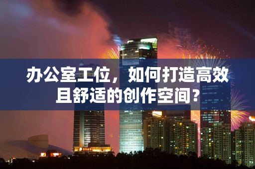 办公室工位，如何打造高效且舒适的创作空间？