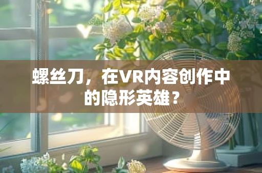 螺丝刀，在VR内容创作中的隐形英雄？
