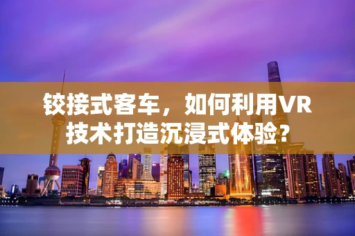 铰接式客车，如何利用VR技术打造沉浸式体验？