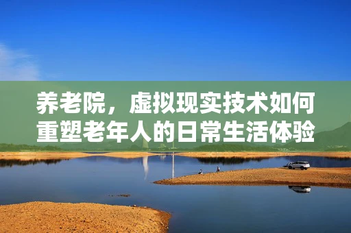 养老院，虚拟现实技术如何重塑老年人的日常生活体验？